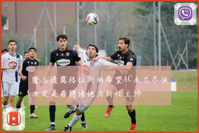 隆戈透露格拉斯纳希望AC米兰尽快决定是否聘请他为新任主帅