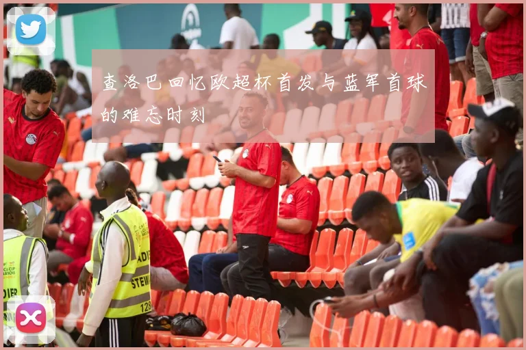 查洛巴回忆欧超杯首发与蓝军首球的难忘时刻