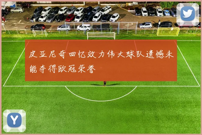 皮亚尼奇回忆效力伟大球队遗憾未能夺得欧冠荣誉
