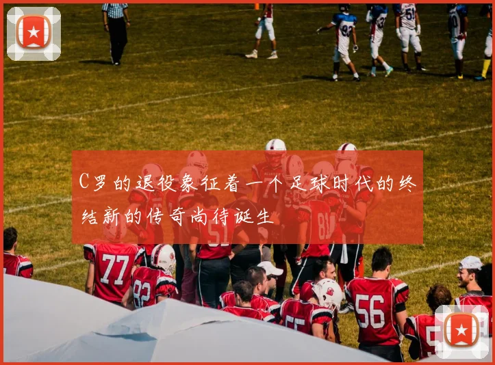 C罗的退役象征着一个足球时代的终结新的传奇尚待诞生