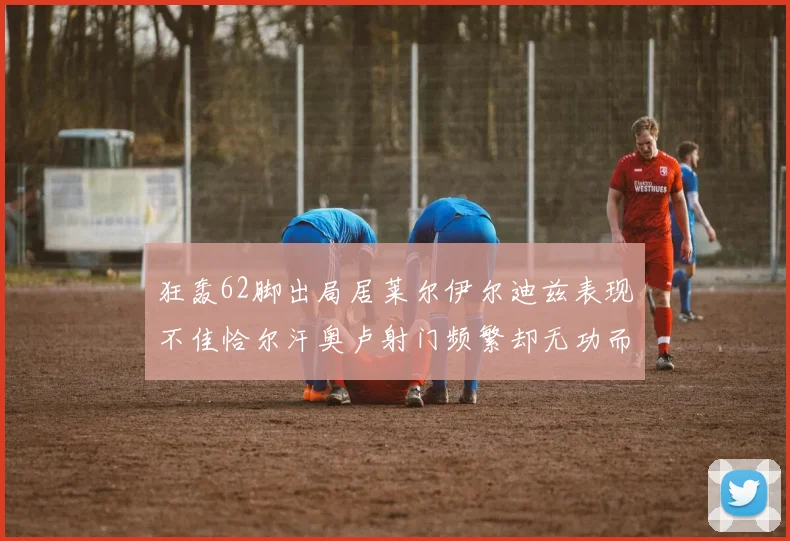 狂轰62脚出局居莱尔伊尔迪兹表现不佳恰尔汗奥卢射门频繁却无功而返
