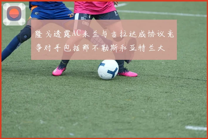 隆戈透露AC米兰与吉拉达成协议竞争对手包括那不勒斯和亚特兰大