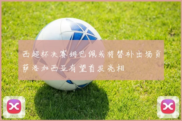 西超杯决赛姆巴佩或将替补出场贡萨洛加西亚有望首发亮相