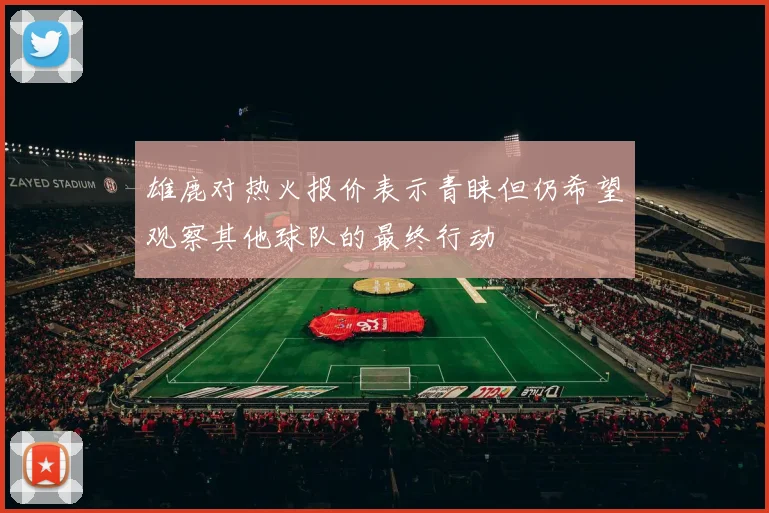 雄鹿对热火报价表示青睐但仍希望观察其他球队的最终行动