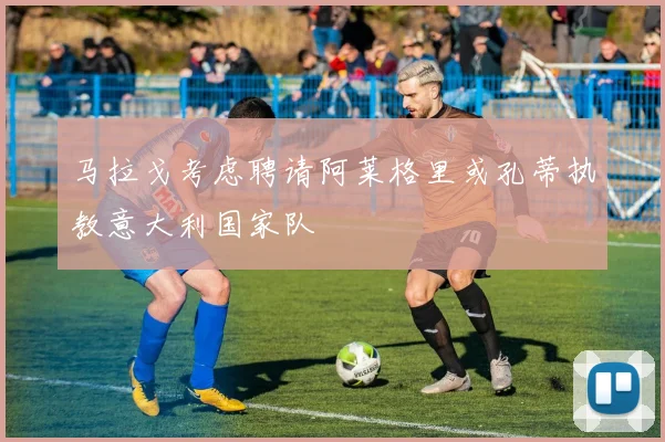 马拉戈考虑聘请阿莱格里或孔蒂执教意大利国家队