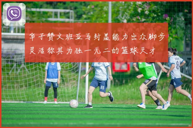 华子赞文班亚马封盖能力出众脚步灵活称其为独一无二的篮球天才