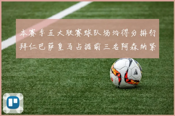 本赛季五大联赛球队场均得分排行拜仁巴萨皇马占据前三名阿森纳紧随其后位列第五