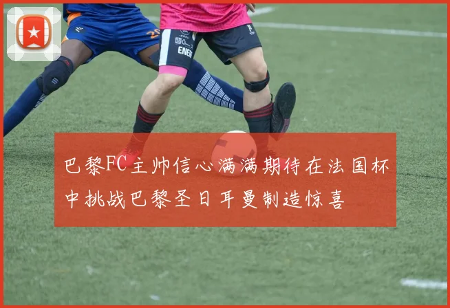 巴黎FC主帅信心满满期待在法国杯中挑战巴黎圣日耳曼制造惊喜