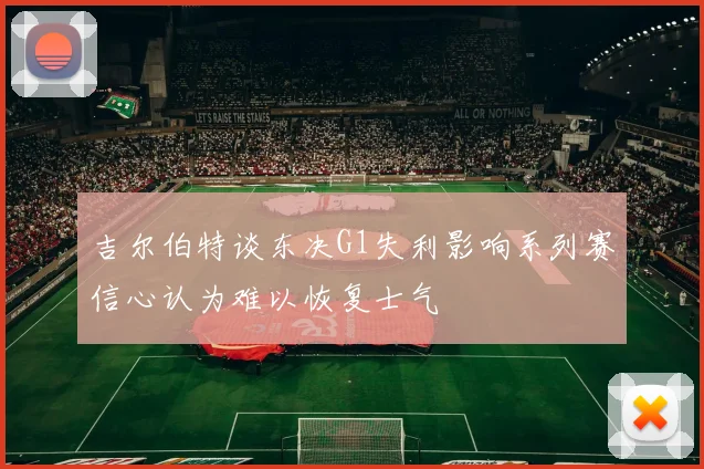 吉尔伯特谈东决G1失利影响系列赛信心认为难以恢复士气