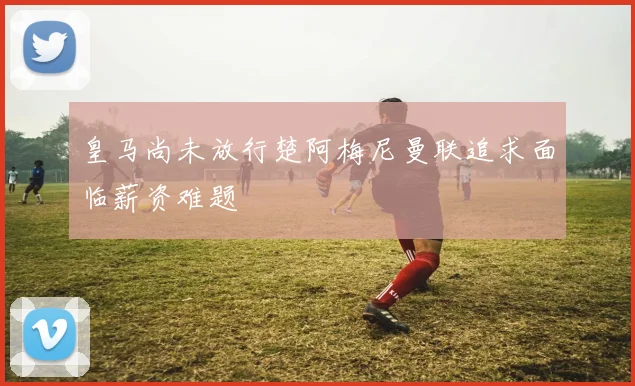 皇马尚未放行楚阿梅尼曼联追求面临薪资难题