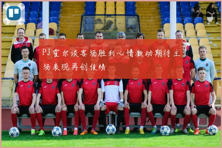 PJ霍尔谈客场胜利心情激动期待主场表现再创佳绩