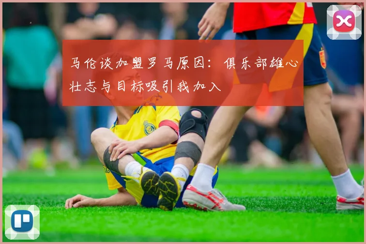马伦谈加盟罗马原因：俱乐部雄心壮志与目标吸引我加入