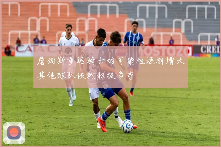 詹姆斯重返骑士的可能性逐渐增大其他球队依然积极争夺