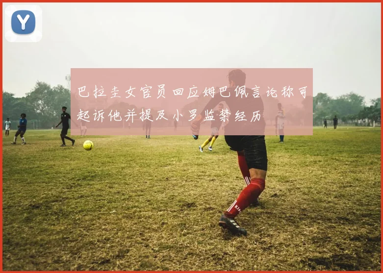 巴拉圭女官员回应姆巴佩言论称可起诉他并提及小罗监禁经历
