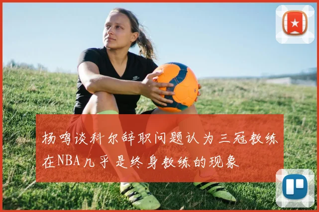 杨鸣谈科尔辞职问题认为三冠教练在NBA几乎是终身教练的现象