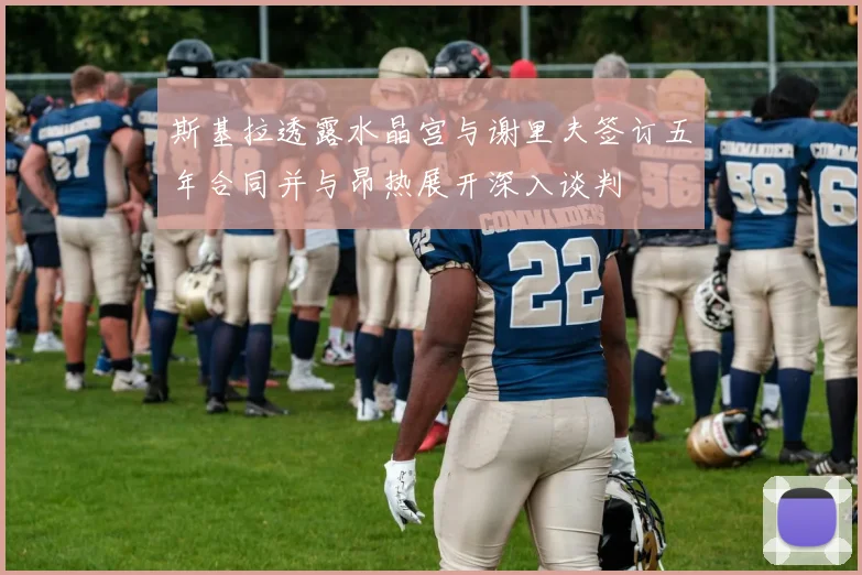 斯基拉透露水晶宫与谢里夫签订五年合同并与昂热展开深入谈判