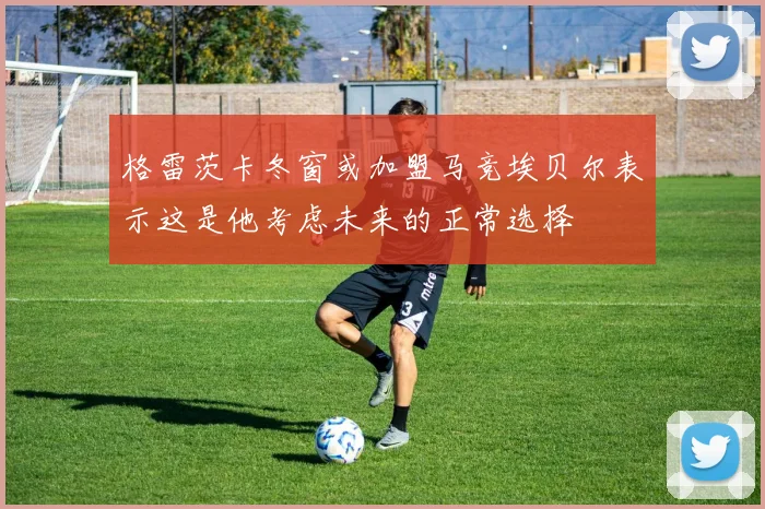 格雷茨卡冬窗或加盟马竞埃贝尔表示这是他考虑未来的正常选择