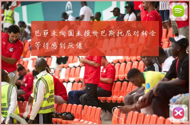 巴萨未向国米报价巴斯托尼对转会等待感到厌倦