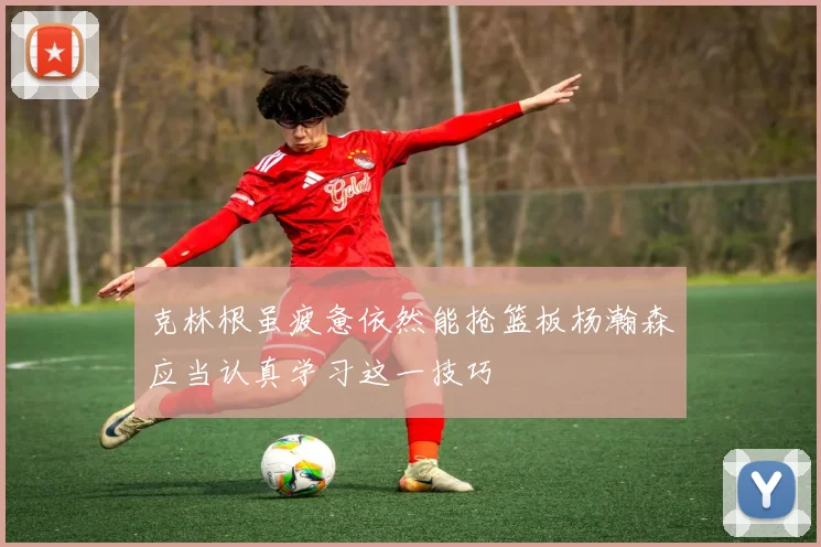 克林根虽疲惫依然能抢篮板杨瀚森应当认真学习这一技巧