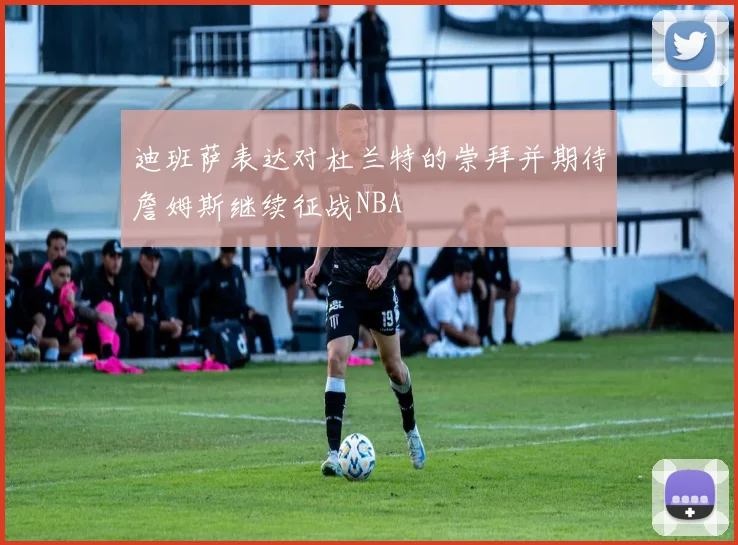 迪班萨表达对杜兰特的崇拜并期待詹姆斯继续征战NBA