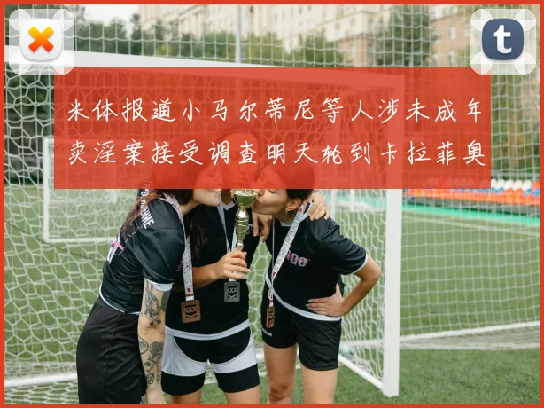 米体报道小马尔蒂尼等人涉未成年卖淫案接受调查明天轮到卡拉菲奥里接受问询